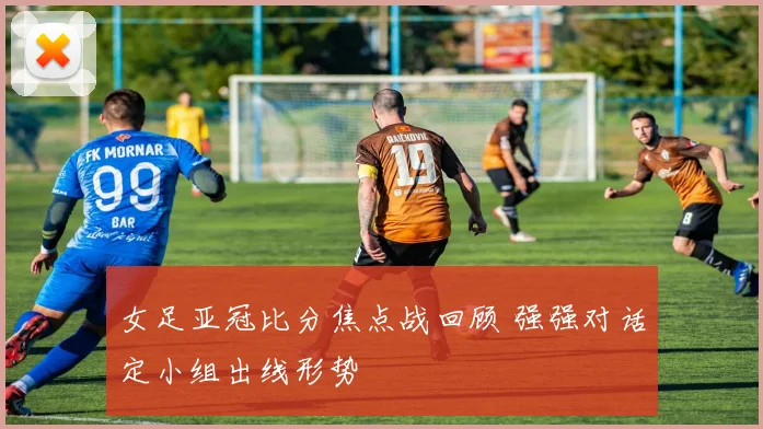 女足亚冠比分焦点战回顾 强强对话定小组出线形势