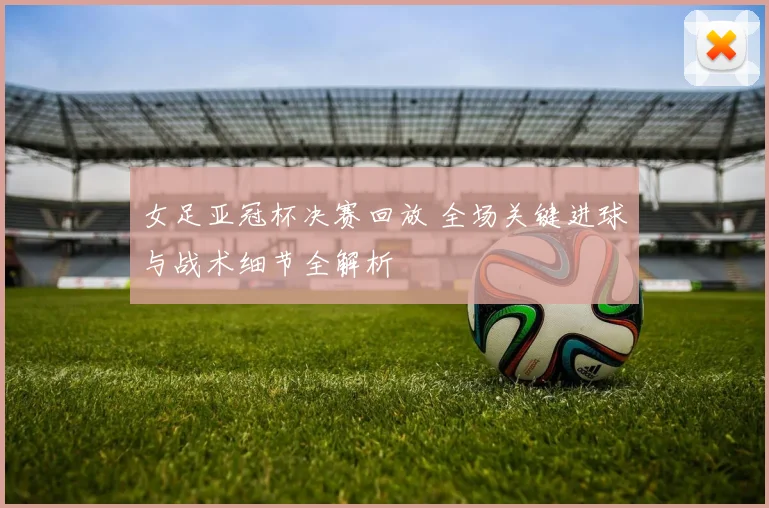 女足亚冠杯决赛回放 全场关键进球与战术细节全解析